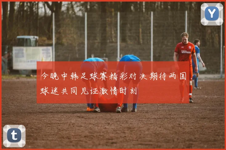 今晚中韩足球赛精彩对决期待两国球迷共同见证激情时刻