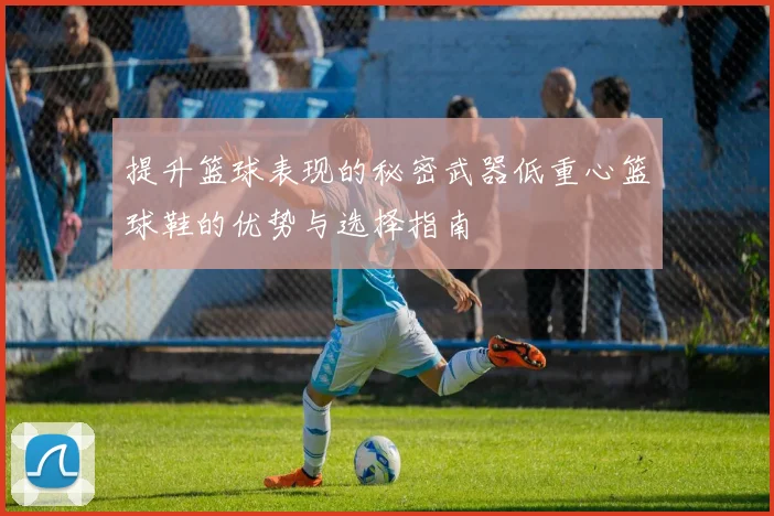 提升篮球表现的秘密武器低重心篮球鞋的优势与选择指南