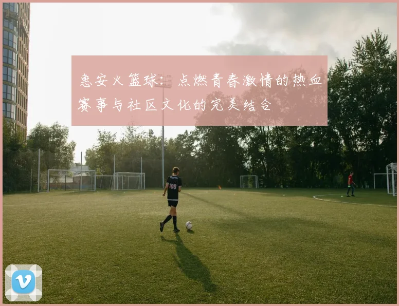 惠安火篮球：点燃青春激情的热血赛事与社区文化的完美结合