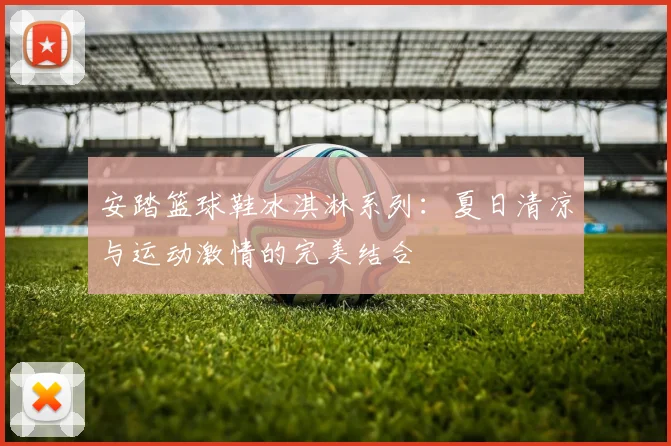 安踏篮球鞋冰淇淋系列：夏日清凉与运动激情的完美结合